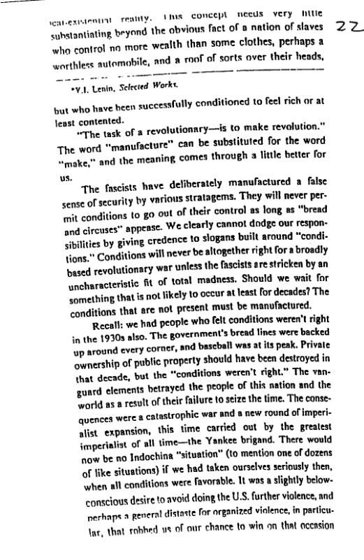 feamty. VIS concept meeds very e " imetantinting beyand the obvious fact of 8 nation of slaves “+ho control no more wealth than some clothes, perhaps a - ehless automobile, and & roof of sorts aver their heads,  V.1, Lenin, Sclected Works.  st who have been successfully conditioned to fee! rich or at lest contented.  The task of a revolutionnry—is to make revolution.” The word “manufacture” can be substituted for the word wmake,” and the meaning, comes through a litle better for us.  The fascists have deliberately manufactured a false sense of security by various stratagems. They will never per- “wit conditions to go out of their control as long as “bread  "d circuses" appease. We clearly cannot dodge our respon- biltes by giving credence to slogans built around *condi- Yions." Conditions will never be altogether rightfor a broadly pased revolutionary war \unless the fascists are stricken by an ncharacteristic R of total madness. Should we wait for Something that s not ikely to occur at least for decades? The conditions that are not present must be manufactured. ‘Recall; we had people who [elt conditions weren’t right in the 19305 lso. The government’s bread lines were backed o around every corer, and bascball was at s peak. Private ownesship of public property should have been destroyed in That decade, but the “conditions weren’t right” The van- gunrd clements betrayed the. propie of this nation and the Svorid as a result of their ailure o seize the time. The conse- quencen were  catastrophic war and s new round of imperi- alist_expansion, this time carcied out by the greatest {mperiatist of all time—the Yankee brigand. There would now be no Indochina "situation” (10 mention one of dozens of like situations) if we had taken oursclves seriously then, “when all conditions were avorable. 1t was a slightly below- conscious desire to avoid doing the US. further violence, and echaps  peneral distaste for arganized violence, in paricu- Tar, that robhed us of our chance to win on that aceasion  2Z 
